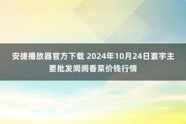 安捷播放器官方下载 2024年10月24日寰宇主要批发阛阓香菜价钱行情