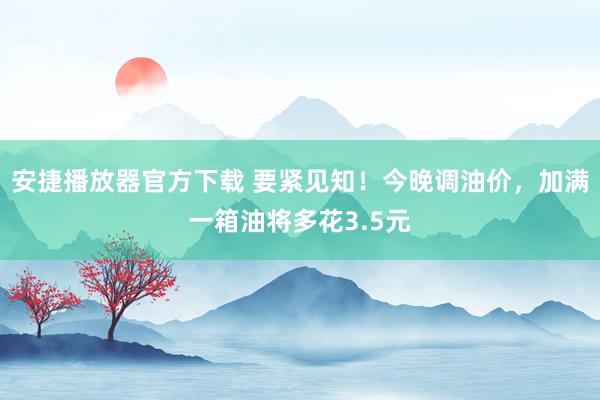 安捷播放器官方下载 要紧见知！今晚调油价，加满一箱油将多花3.5元