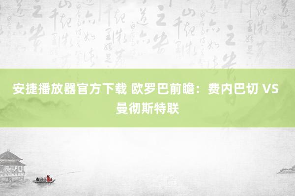 安捷播放器官方下载 欧罗巴前瞻：费内巴切 VS 曼彻斯特联