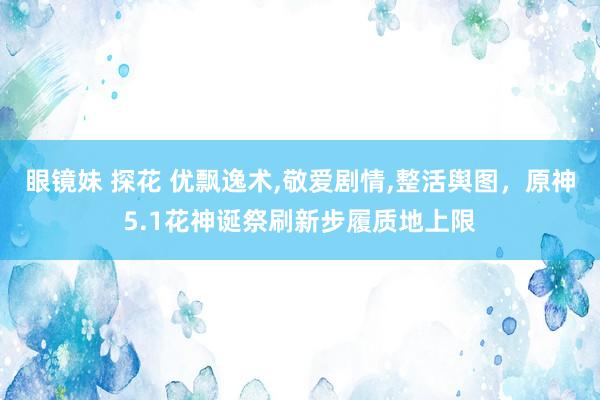 眼镜妹 探花 优飘逸术，敬爱剧情，整活舆图，原神5.1花神诞祭刷新步履质地上限