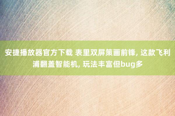 安捷播放器官方下载 表里双屏策画前锋， 这款飞利浦翻盖智能机， 玩法丰富但bug多