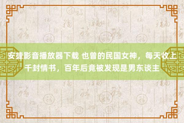 安捷影音播放器下载 也曾的民国女神，每天收上千封情书，百年后竟被发现是男东谈主