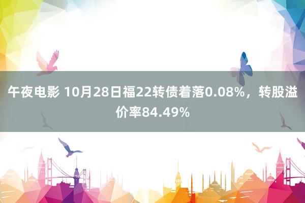 午夜电影 10月28日福22转债着落0.08%，转股溢价率84.49%