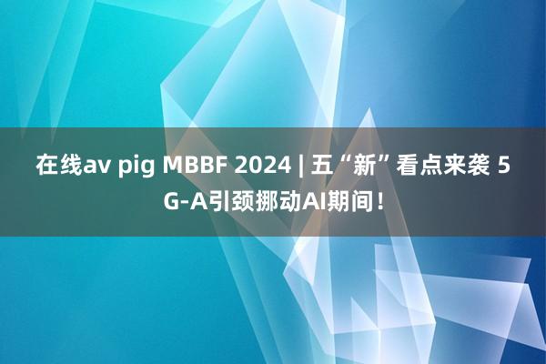 在线av pig MBBF 2024 | 五“新”看点来袭 5G-A引颈挪动AI期间！