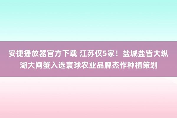 安捷播放器官方下载 江苏仅5家！盐城盐皆大纵湖大闸蟹入选寰球农业品牌杰作种植策划