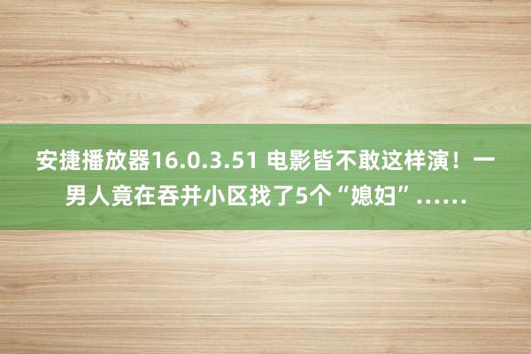 安捷播放器16.0.3.51 电影皆不敢这样演！一男人竟在吞并小区找了5个“媳妇”……