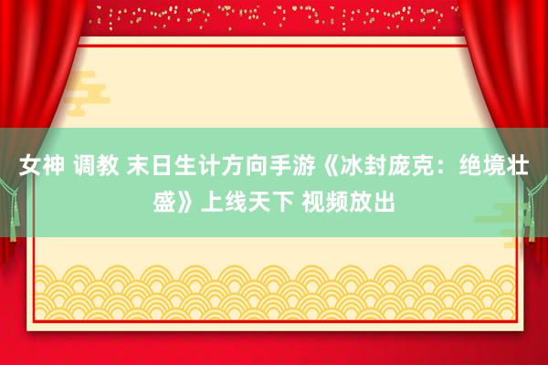 女神 调教 末日生计方向手游《冰封庞克：绝境壮盛》上线天下 视频放出