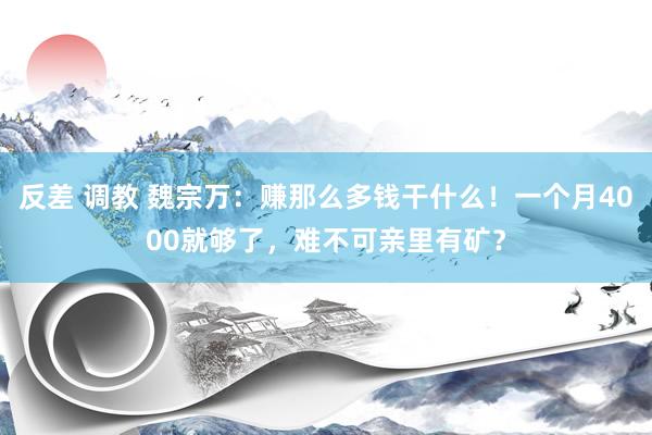 反差 调教 魏宗万：赚那么多钱干什么！一个月4000就够了，难不可亲里有矿？