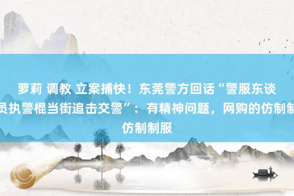 萝莉 调教 立案捕快！东莞警方回话“警服东谈主员执警棍当街追击交警”：有精神问题，网购的仿制制服