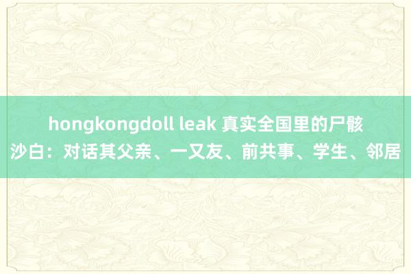 hongkongdoll leak 真实全国里的尸骸沙白：对话其父亲、一又友、前共事、学生、邻居