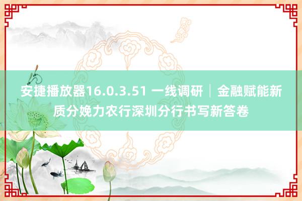 安捷播放器16.0.3.51 一线调研│金融赋能新质分娩力　农行深圳分行书写新答卷