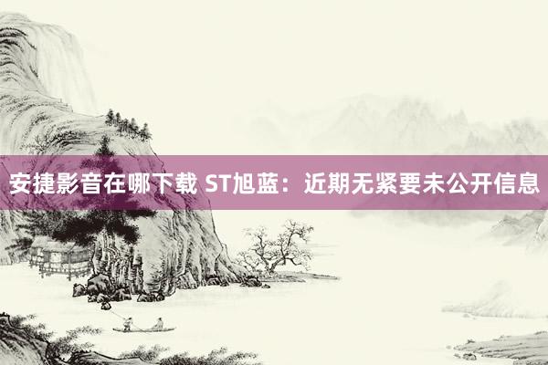 安捷影音在哪下载 ST旭蓝：近期无紧要未公开信息