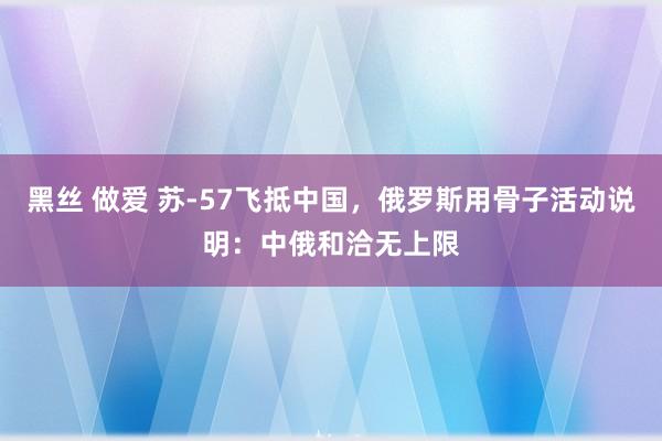 黑丝 做爱 苏-57飞抵中国，俄罗斯用骨子活动说明：中俄和洽无上限