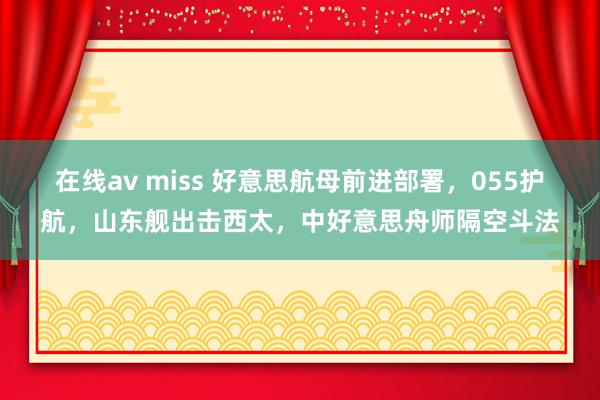 在线av miss 好意思航母前进部署，055护航，山东舰出击西太，中好意思舟师隔空斗法