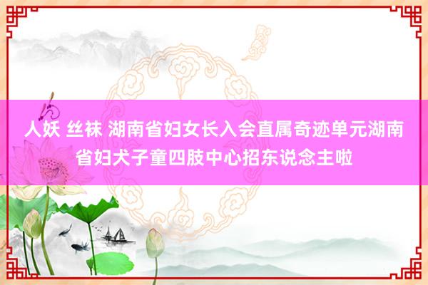 人妖 丝袜 湖南省妇女长入会直属奇迹单元湖南省妇犬子童四肢中心招东说念主啦