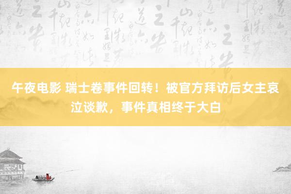 午夜电影 瑞士卷事件回转！被官方拜访后女主哀泣谈歉，事件真相终于大白