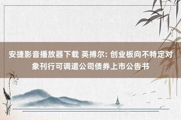 安捷影音播放器下载 英搏尔: 创业板向不特定对象刊行可调遣公司债券上市公告书