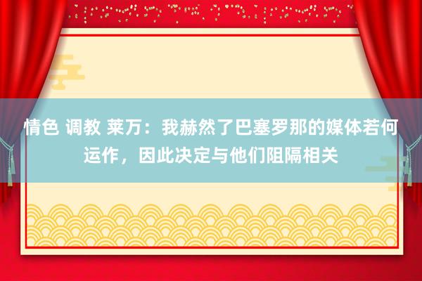 情色 调教 莱万：我赫然了巴塞罗那的媒体若何运作，因此决定与他们阻隔相关