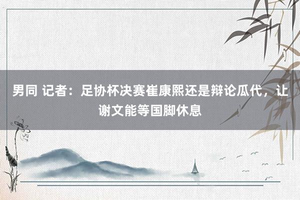 男同 记者：足协杯决赛崔康熙还是辩论瓜代，让谢文能等国脚休息