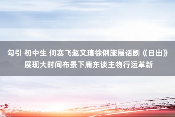 勾引 初中生 何赛飞赵文瑄徐俐施展话剧《日出》 展现大时间布景下庸东谈主物行运革新