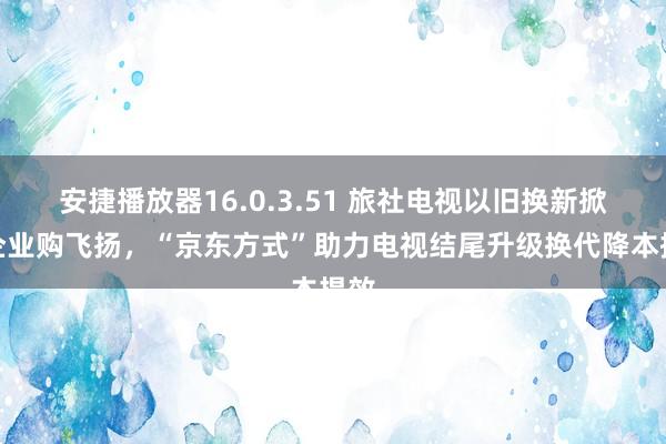 安捷播放器16.0.3.51 旅社电视以旧换新掀翻企业购飞扬，“京东方式”助力电视结尾升级换代降本提效