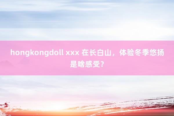 hongkongdoll xxx 在长白山，体验冬季悠扬是啥感受？