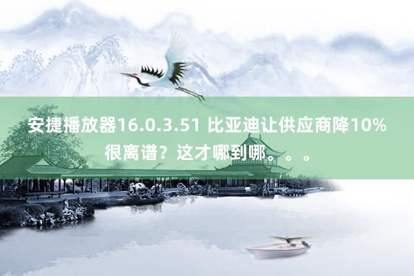 安捷播放器16.0.3.51 比亚迪让供应商降10%很离谱？这才哪到哪。。。