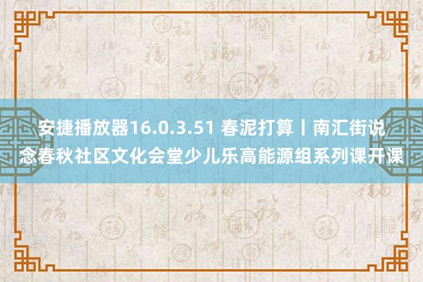 安捷播放器16.0.3.51 春泥打算丨南汇街说念春秋社区文化会堂少儿乐高能源组系列课开课