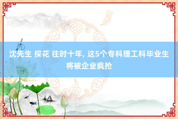 沈先生 探花 往时十年， 这5个专科理工科毕业生将被企业疯抢