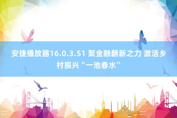 安捷播放器16.0.3.51 聚金融翻新之力 激活乡村振兴“一池春水”