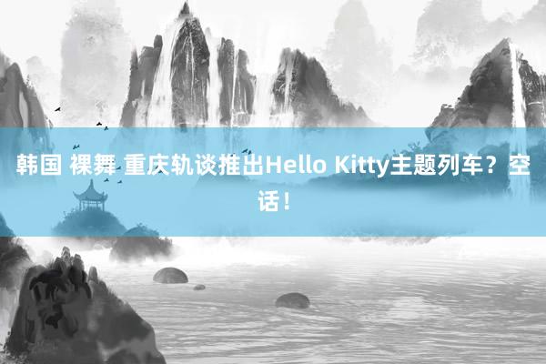 韩国 裸舞 重庆轨谈推出Hello Kitty主题列车？空话！