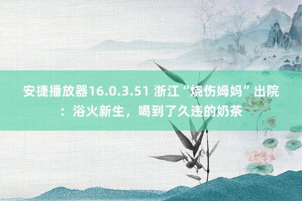 安捷播放器16.0.3.51 浙江“烧伤姆妈”出院：浴火新生，喝到了久违的奶茶