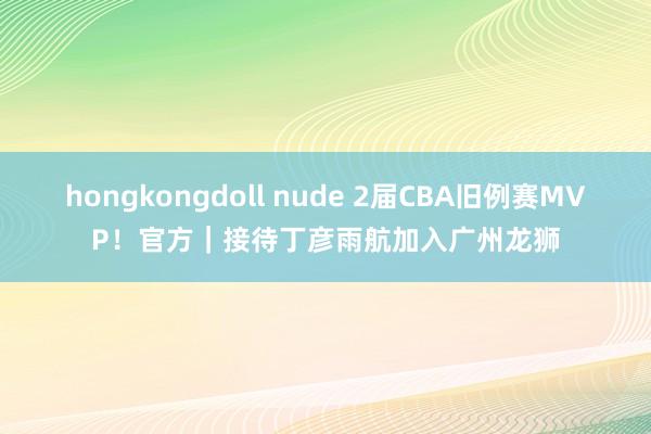 hongkongdoll nude 2届CBA旧例赛MVP！官方｜接待丁彦雨航加入广州龙狮