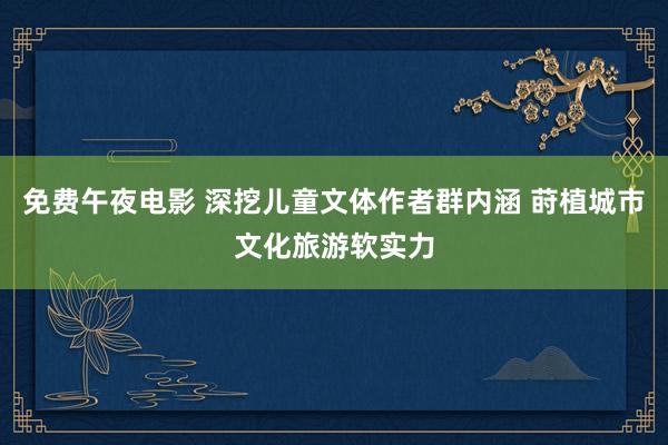 免费午夜电影 深挖儿童文体作者群内涵 莳植城市文化旅游软实力