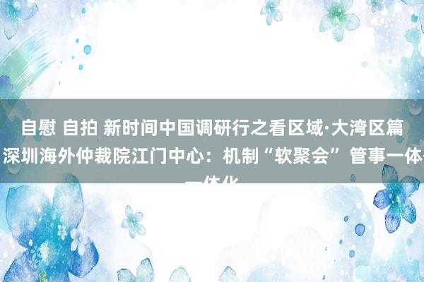 自慰 自拍 新时间中国调研行之看区域·大湾区篇｜深圳海外仲裁院江门中心：机制“软聚会” 管事一体化