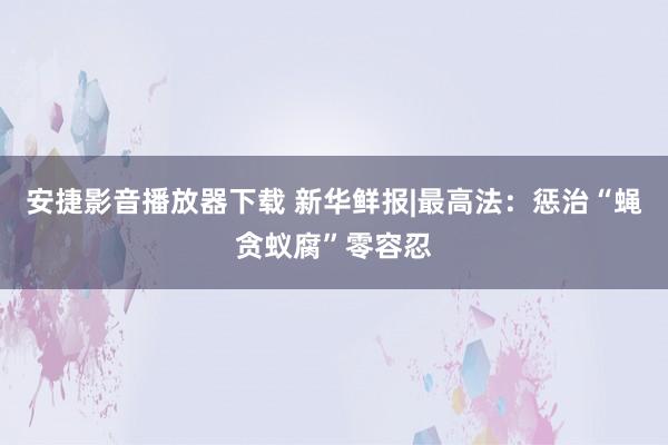 安捷影音播放器下载 新华鲜报|最高法：惩治“蝇贪蚁腐”零容忍