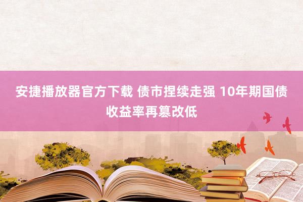 安捷播放器官方下载 债市捏续走强 10年期国债收益率再篡改低