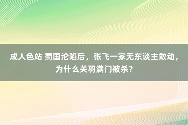 成人色站 蜀国沦陷后，张飞一家无东谈主敢动，为什么关羽满门被杀？