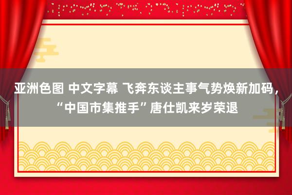 亚洲色图 中文字幕 飞奔东谈主事气势焕新加码，“中国市集推手”唐仕凯来岁荣退