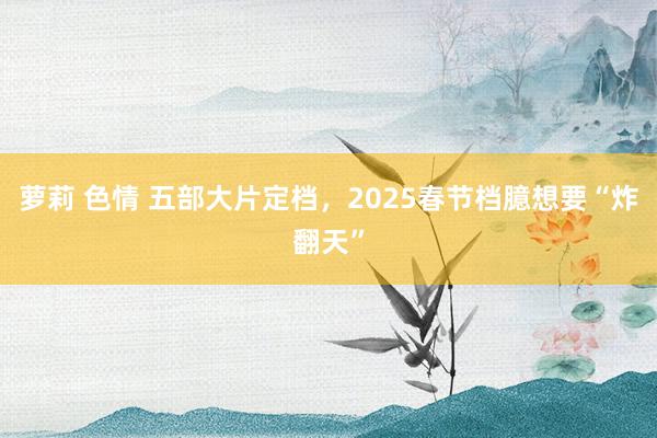 萝莉 色情 五部大片定档，2025春节档臆想要“炸翻天”