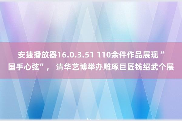 安捷播放器16.0.3.51 110余件作品展现“国手心弦”， 清华艺博举办雕琢巨匠钱绍武个展