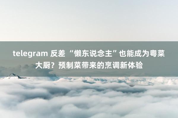 telegram 反差 “懒东说念主”也能成为粤菜大厨？预制菜带来的烹调新体验