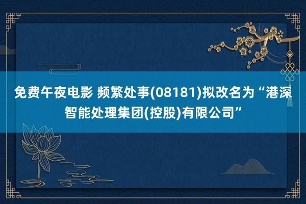 免费午夜电影 频繁处事(08181)拟改名为“港深智能处理集团(控股)有限公司”