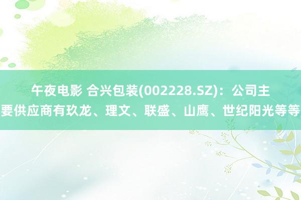 午夜电影 合兴包装(002228.SZ)：公司主要供应商有玖龙、理文、联盛、山鹰、世纪阳光等等