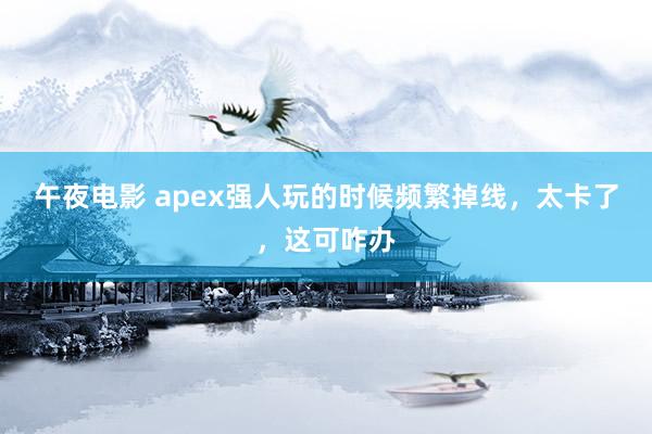 午夜电影 apex强人玩的时候频繁掉线，太卡了，这可咋办