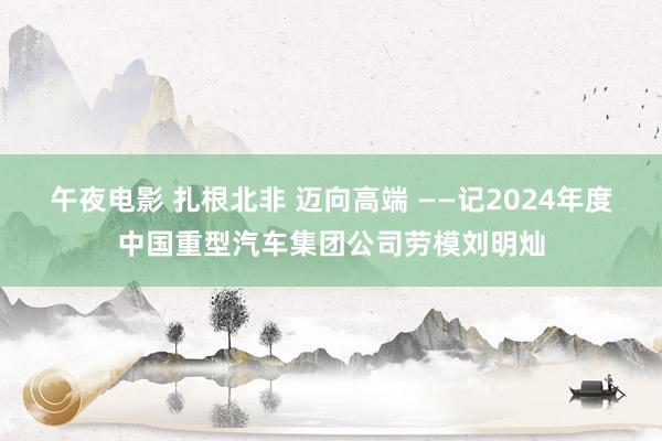 午夜电影 扎根北非 迈向高端 ——记2024年度中国重型汽车集团公司劳模刘明灿