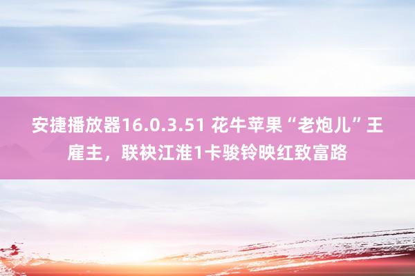 安捷播放器16.0.3.51 花牛苹果“老炮儿”王雇主，联袂江淮1卡骏铃映红致富路