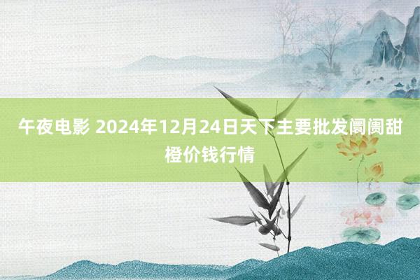 午夜电影 2024年12月24日天下主要批发阛阓甜橙价钱行情