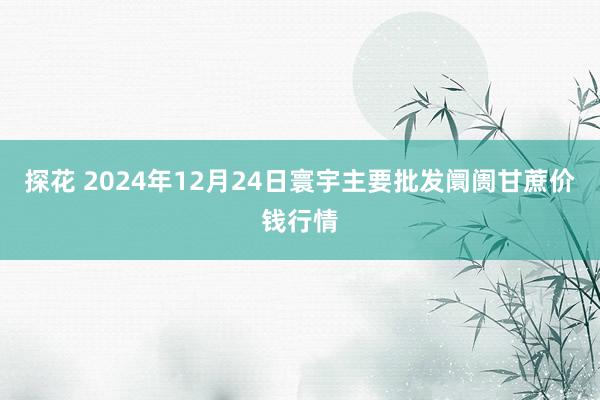 探花 2024年12月24日寰宇主要批发阛阓甘蔗价钱行情