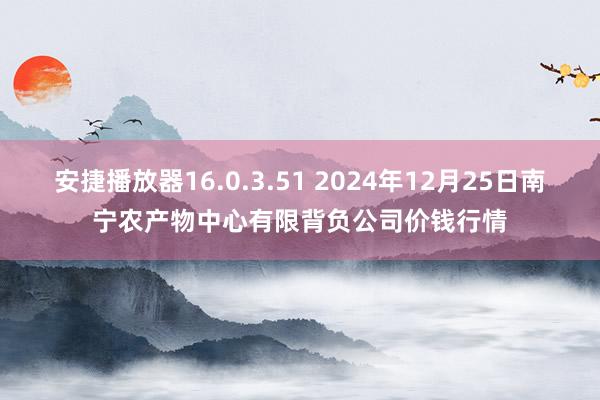 安捷播放器16.0.3.51 2024年12月25日南宁农产物中心有限背负公司价钱行情